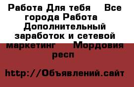 Работа Для тебя  - Все города Работа » Дополнительный заработок и сетевой маркетинг   . Мордовия респ.